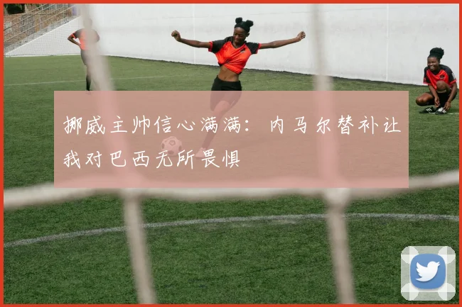 挪威主帅信心满满：内马尔替补让我对巴西无所畏惧