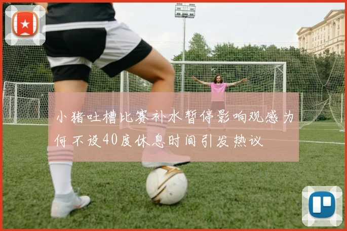 小猪吐槽比赛补水暂停影响观感为何不设40度休息时间引发热议