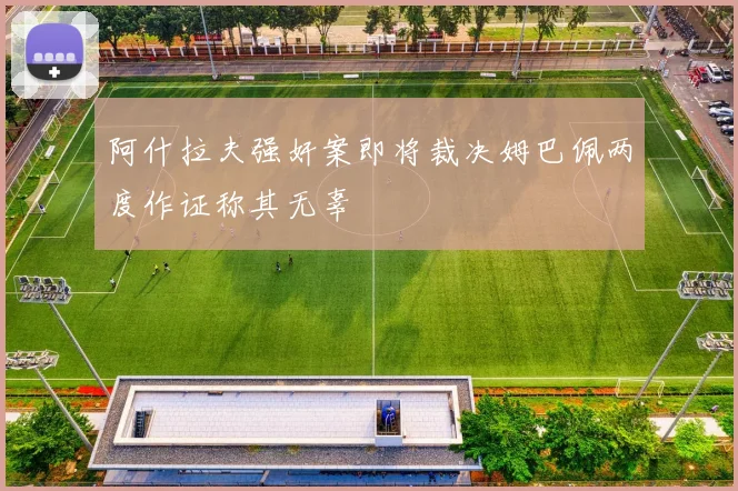 阿什拉夫强奸案即将裁决姆巴佩两度作证称其无辜
