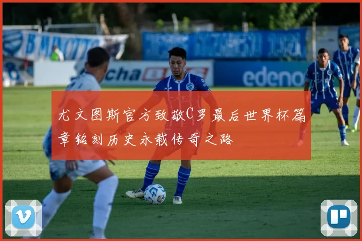尤文图斯官方致敬C罗最后世界杯篇章铭刻历史永载传奇之路