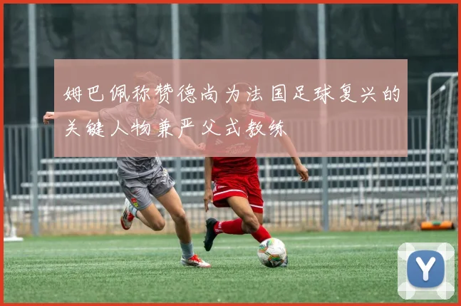 姆巴佩称赞德尚为法国足球复兴的关键人物兼严父式教练