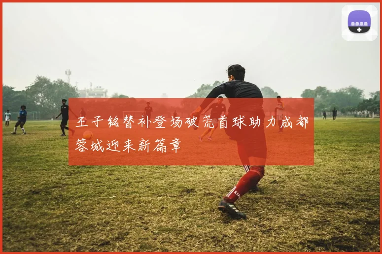 王子铭替补登场破荒首球助力成都蓉城迎来新篇章