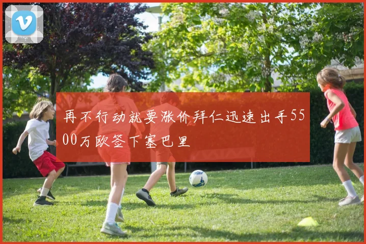 再不行动就要涨价拜仁迅速出手5500万欧签下塞巴里