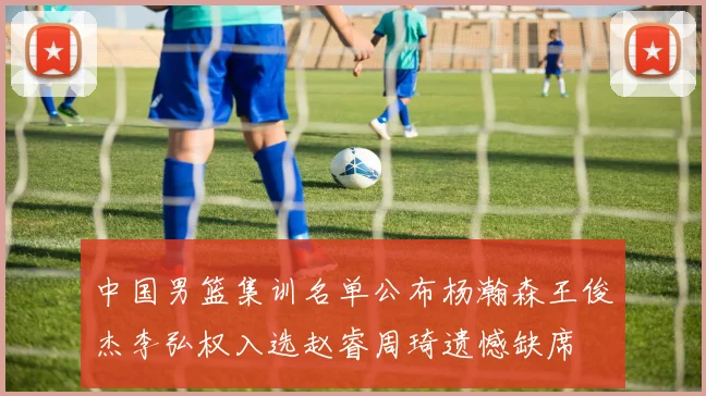 中国男篮集训名单公布杨瀚森王俊杰李弘权入选赵睿周琦遗憾缺席