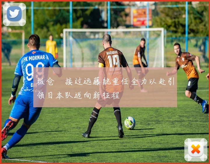 板仓滉接过远藤航重任全力以赴引领日本队迈向新征程