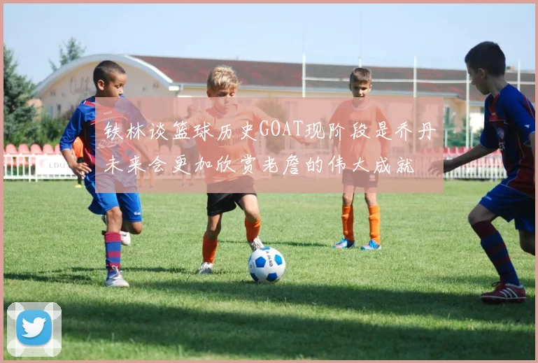 铁林谈篮球历史GOAT现阶段是乔丹未来会更加欣赏老詹的伟大成就