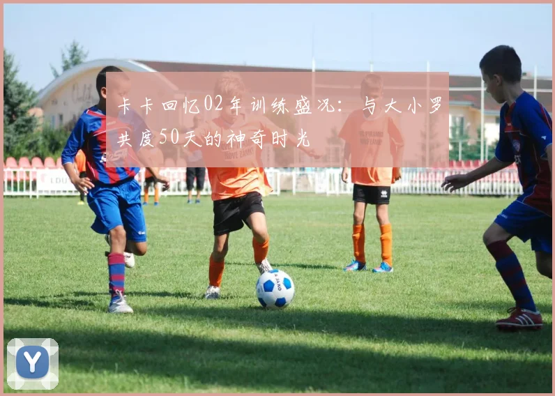 卡卡回忆02年训练盛况：与大小罗共度50天的神奇时光