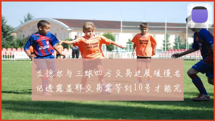 兰德尔与三球四方交易进展缓慢名记透露盖耶交易需等到10号才能完成